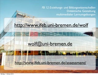 FB 12 Erziehungs- und Bildungswissenschaften
                                                             Didaktische Gestaltung
                                                     multimedialer Lernumgebungen


                          http://www.ifeb.uni-bremen.de/wolf


                                 wolf@uni-bremen.de


                          http://www.ifeb.uni-bremen.de/assessment/

Montag, 1. Februar 2010
 