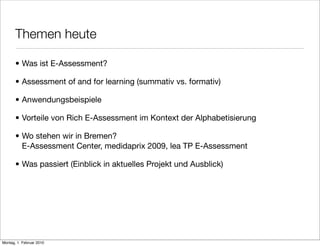 Themen heute

       • Was ist E-Assessment?

       • Assessment of and for learning (summativ vs. formativ)

       • Anwendungsbeispiele

       • Vorteile von Rich E-Assessment im Kontext der Alphabetisierung

       • Wo stehen wir in Bremen?
         E-Assessment Center, medidaprix 2009, lea TP E-Assessment

       • Was passiert (Einblick in aktuelles Projekt und Ausblick)




Montag, 1. Februar 2010
 