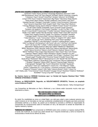 ¿Cual de estas compañías de Multinivel dice la VERDAD acerca del Ingreso residual?
                 Achievers? ACN? Active Life Plus? Advantage Marketing? Advocare? AIM?
           AIM Renaissance? Alive? All That’s Natural? All Right? Alpine? American Longevity
                  ? America’s Team? Amsoil? AmeriPlan? Amway? Arbonne? Art Of Better
            Living? ATN? Avon? Aviators? Awareness? Big Planet ? Biometics? Body Electric
                  ? Body Wise? Brain Garden? Builder’s Referral? Care Entree? Cell Tech?
              Celestial Harvest? Changes? Charmelle? Conklin? Coral Connection? Discovery
                Toys? Dynamic Essentials? Earth Angels? Earth Tribe? Easy Way? Electrum
             ? Energy Release? Energy Savers Alliance? ENIVA? Enrich? Envion? Envirotech
                     ? E’ola? ESA? Espial? Essentially Yours? E-Excel? Excel? Equinox?
                  Fantastic Life Systems? First Fitness? FlashNet ? 4-Life? For*Mor? Fuller
            Brush? Future World? Freedomstarr? Freelife? Genesis? Global Essence? Global
             Health Trax? GMX? Golden Neo-life Diamite? Golden Pride? Grain Mill? Gourmet
                 Coffee Club? Healthy America? Health Thru Nutrition? Herbalife? Herbatrol
                  ? Heritage Health? Horizons Mall? Horizons Marketing? I.D.E.A. Concepts
                ? Ideal Solutions ? I-Link ? Immunotec? Infinity 2? Integris? ITI? Jafra? Japan
                       Life? Jet Set Life Tech? Jewels By Park Lane? Kaire? KareMor?
                 KingsWay? KM.NET? Lady Remington? Lametco? Leading Minds? Legacy
              USA? Le Naturel? Life Dynamics? Life Force? Life Link ? Life Plus? Life Science
                  Tech? Life Source Pet ? Lifetek ? Lifetime Solutions? Longevity Network?
                  Mannatech? Market America? Mary Kay? Matol? Melaleuca? Metabolife?
           MIRA? Momentum 2000? Morinda? Multi-Pure? Natura International? Natural Body
                 Lines? Nature Sunshine? Nature’s Gold? Nature’s Healing? Nature’s Own?
              NEFX? NetWear? New Image? New Resolution? New Vision? New York Fitness
                  ? Neways? Nikken? Noevir? NSA? Nubotanic? Nuskin? Nutrition For Life?
          Oasis? Omnitrition-Omnilife? Online Exchange? Out Of Sight ? Oxyfresh? Pola USA?
                   Prepaid Legal? PriceNet USA? Primerica? Quest IV Health? Quick Star?
           Quick-Shop? Rainforest? RELIV? Renaissance For Life? Rexall? Re-Vita? RGarden
               ? Rose Marie Collection? Royal Body Care? Scriptures? Secure Independence
                   ? Shaklee? Shaperite? Skybiz 2000? Skycom? Soaring Eagle? Sportron
                  ? Springboard? Starlight? Star Touch? Streamline? Sunrider? SupraLife?
                  Symmetry? Team-Up? Telefreedom? Travel-Link ? Trek Alliance? TriStar
               Online? Tupperware Inc.? 21st Century ? Universal Consumer? United Health
               Programs? Uniware? Usana? USA Talks? Usborne Books? VAXA ? Vision For
 Life? Vitality Labs ? Viva America? Vivian Woodard? Voyager Group? Wachters? Watkins? Wellness?
                                WorldNet? Young Living Oils? Younger Living?

Su Camino hacia La VERDAD Comienza aquí: La Verdad del Ingreso Residual Real quot;TODA
VERDAD ATRAVIESA 3 FASES:

Primero, es RIDICULIZADA. Segundo, es VIOLENTAMENTE OPUESTA. Tercero, es aceptada
como Evidencia Propia!
                                                 Filósofo Alemán, “Arthur Schopenhauer”

Las Compañías de Mercadeo en Red o Multinivel y sus Líderes están buscando mucho más que
solamente su dinero…
                             * Ellos están buscando su tiempo y esfuerzo…
                               * Ellos quieren utilizar sus influencias
                       * Ellos quieren usar su credibilidad con los demás!

Es cierto! Su credibilidad es como un cristal frágil y es vital para usted y para cualquier persona que
usted involucre en el mercadeo en red que comprenda completamente el impacto que tiene promover
actividades dañinas y no éticas. Su pasión por la libertad le convierte a USTED en responsable de
comprender las conspiraciones sobre el mercadeo en red y de descubrir la verdad de desarrollar un
ingreso residual y riqueza.

Tendencias de la Industria Para comprender la VERDAD sobre cómo construir un ingreso residual REAL
a través del multinivel, es crucial que usted estudie las 4 mayores tendencias y cómo la industria ha
evolucionado a través de los últimos 50 años.