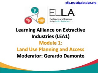 ella.practicalaction.org




Learning Alliance on Extractive
       Industries (LEA1)
          Module 1:
Land Use Planning and Access
Moderator: Gerardo Damonte
 