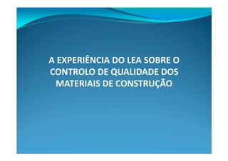 A EXPERIÊNCIA DO LEA SOBRE O
CONTROLO DE QUALIDADE DOS
  MATERIAIS DE CONSTRUÇÃO
 