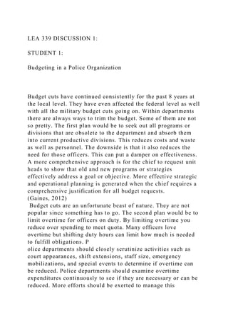 LEA 339 DISCUSSION 1:
STUDENT 1:
Budgeting in a Police Organization
Budget cuts have continued consistently for the past 8 years at
the local level. They have even affected the federal level as well
with all the military budget cuts going on. Within departments
there are always ways to trim the budget. Some of them are not
so pretty. The first plan would be to seek out all programs or
divisions that are obsolete to the department and absorb them
into current productive divisions. This reduces costs and waste
as well as personnel. The downside is that it also reduces the
need for those officers. This can put a damper on effectiveness.
A more comprehensive approach is for the chief to request unit
heads to show that old and new programs or strategies
effectively address a goal or objective. More effective strategic
and operational planning is generated when the chief requires a
comprehensive justification for all budget requests.
(Gaines, 2012)
Budget cuts are an unfortunate beast of nature. They are not
popular since something has to go. The second plan would be to
limit overtime for officers on duty. By limiting overtime you
reduce over spending to meet quota. Many officers love
overtime but shifting duty hours can limit how much is needed
to fulfill obligations. P
olice departments should closely scrutinize activities such as
court appearances, shift extensions, staff size, emergency
mobilizations, and special events to determine if overtime can
be reduced. Police departments should examine overtime
expenditures continuously to see if they are necessary or can be
reduced. More efforts should be exerted to manage this
 