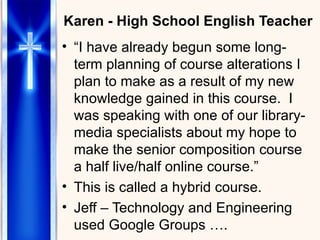 Karen - High School English Teacher “ I have already begun some long-term planning of course alterations I plan to make as a result of my new knowledge gained in this course.  I was speaking with one of our library-media specialists about my hope to make the senior composition course a half live/half online course.”  This is called a hybrid course. Jeff – Technology and Engineering used Google Groups …. 