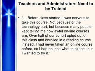 Teachers and Administrators Need to be Trained “…  Before class started, I was nervous to take this course. Not because of the technology part, but because many people  kept telling me how awful on-line courses are. Over half of our cohort opted out of this class and enrolled in a reading course instead. I had never taken an online course before, so I had no idea what to expect, but I wanted to try it.”  