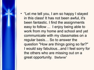 “ Let me tell you, I am so happy I stayed in this class! It has not been awful, it's been fantastic. I find the assignments easy to follow ...  I enjoy being able to work from my home and school and yet communicate with my classmates on a regular basis… So to answer the question "How are things going so far?" I would say fabulous...and I feel sorry for the others who are missing out on a great opportunity.  Stefanie” Let me tell you, I am so happy I stayed in this class! It has not been awful, it's been fantastic. I find the assignments easy to follow ...  I enjoy being able to work from my home and school and yet communicate with my classmates on a regular basis… So to answer the question "How are things going so far?" I would say fabulous...and I feel sorry for the others in my cohort  