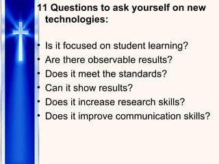 11 Questions to ask yourself on new technologies: Is it focused on student learning? Are there observable results? Does it meet the standards? Can it show results? Does it increase research skills? Does it improve communication skills? 