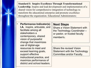 Performance Indicator(s) I.A.   inspire, articulate, and facilitate among all stakeholders a contemporary, shared vision of purposeful change that maximizes use of digital-age resources to meet and exceed learning goals, support effective instructional practice, and maximize performance of district and school leaders. Standard I:   Inspire Excellence Through Transformational Leadership . Inspire and lead development and implementation of a shared vision for comprehensive integration of technology to transform the educational enterprise and promote excellence throughout the organization. Educational Administrators: Next Steps Share a Vision Statement with the Technology Coordinator – or pastor, or trusted faculty member/s . Share the revised Vision Statement with the Technology Committee and/or Faculty. 