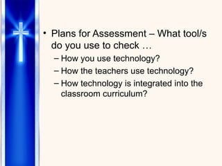 Plans for Assessment – What tool/s do you use to check … How you use technology? How the teachers use technology? How technology is integrated into the classroom curriculum? 