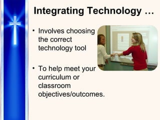 Integrating Technology … Involves choosing the correct technology tool  To help meet your curriculum or classroom objectives/outcomes. 