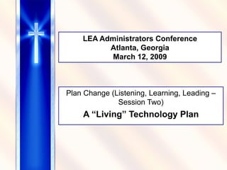 LEA Administrators Conference Atlanta, Georgia March 12, 2009 Plan Change (Listening, Learning, Leading – Session Two) A “Living” Technology Plan 