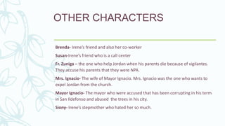 Brenda- Irene’s friend and also her co-worker
Susan-Irene’s friend who is a call center
Fr. Zuniga – the one who help Jordan when his parents die because of vigilantes.
They accuse his parents that they were NPA.
Mrs. Ignacio- The wife of Mayor Ignacio. Mrs. Ignacio was the one who wants to
expel Jordan from the church.
Mayor Ignacio- The mayor who were accused that has been corrupting in his term
in San Ildefonso and abused the trees in his city.
Siony- Irene’s stepmother who hated her so much.
OTHER CHARACTERS
 