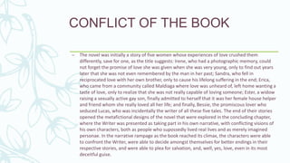 CONFLICT OF THE BOOK
– The novel was initially a story of five women whose experiences of love crushed them
differently, save for one, as the title suggests: Irene, who had a photographic memory, could
not forget the promise of love she was given when she was very young, only to find out years
later that she was not even remembered by the man in her past; Sandra, who fell in
reciprocated love with her own brother, only to cause his lifelong suffering in the end; Erica,
who came from a community called Maldiaga where love was unheard of, left home wanting a
taste of love, only to realize that she was not really capable of loving someone; Ester, a widow
raising a sexually active gay son, finally admitted to herself that it was her female house helper
and friend whom she really loved all her life; and finally, Bessie, the promiscous lover who
seduced Lucas, who was incidentally the writer of all these five tales. The end of their stories
opened the metafictional designs of the novel that were explored in the concluding chapter,
where the Writer was presented as taking part in his own narrative, with conflicting visions of
his own characters, both as people who supossedly lived real lives and as merely imagined
personae. In the narrative rampage as the book reached its climax, the characters were able
to confront the Writer, were able to decide amongst themselves for better endings in their
respective stories, and were able to plea for salvation, and, well, yes, love, even in its most
deceitful guise.
 