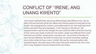 CONFLICT OF “IRENE, ANG
UNANG KWENTO”
Irene never had boyfriends. But he try different date with different men. Yet, he
didn’t find one that will suit for her. Many men find him weird nor only look on her
breasts. Her longing love for Jordan is unconditionally for her. She really kept what
Jordan said when they were teenagers. “I will mary you In the future.” Her
conjured mother said that she thought she was inlove but didn’t what the meaning
of love. Irene soon realize it when he met Jordan. Jordan was different from a teen
with worn-out clothes. Jordan wears a business suit . He succeed in life when he
leave the San Ildefonso. But when he met Irene, he cannot remember anything.
Irene invites Jordan to have a sex in a hotel. She saw her conjured mother who
sympathizing her. She walk away in the room and realize that she only fell in love
with a long- forgotten memory instead of the real Jordan.
 