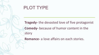 PLOT TYPE
Tragedy- the devasted love of five protagonist
Comedy- because of humor content in the
story
Romance- a love affairs on each stories.
 
