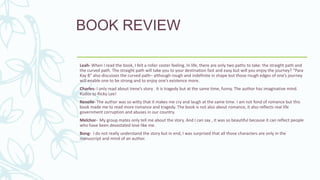 BOOK REVIEW
Leah- When I read the book, I felt a roller coster feeling. In life, there are only two paths to take: the straight path and
the curved path. The straight path will take you to your destination fast and easy but will you enjoy the journey? “Para
Kay B” also discusses the curved path– although rough and indefinite in shape but those rough edges of one’s journey
will enable one to be strong and to enjoy one’s existence more.
Charles- I only read about Irene’s story . It is tragedy but at the same time, funny. The author has imaginative mind.
Kudos to Ricky Lee!
Renelle- The author was so witty that it makes me cry and laugh at the same time. I am not fond of romance but this
book made me to read more romance and tragedy. The book is not also about romance, it also reflects real life
government corruption and abuses in our country.
Melchor- My group mates only tell me about the story. And I can say , it was so beautiful because it can reflect people
who have been devastated love like me.
Bong- I do not really understand the story but in end, I was surprised that all those characters are only in the
manuscript and mind of an author.
 