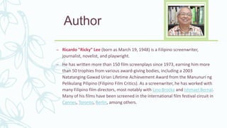 Author
– Ricardo "Ricky" Lee (born as March 19, 1948) is a Filipino screenwriter,
journalist, novelist, and playwright.
– He has written more than 150 film screenplays since 1973, earning him more
than 50 trophies from various award-giving bodies, including a 2003
Natatanging Gawad Urian Lifetime Achievement Award from the Manunuri ng
Pelikulang Pilipino (Filipino Film Critics). As a screenwriter, he has worked with
many Filipino film directors, most notably with Lino Brocka and Ishmael Bernal.
Many of his films have been screened in the international film festival circuit in
Cannes, Toronto, Berlin, among others.
 