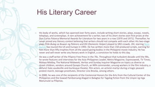 His Literary Career
– His body of works, which has spanned over forty years, include writing short stories, plays, essays, novels,
teleplays, and screenplays. A rare achievement for a writer, two of his short stories won first prizes at the
Don Carlos Palanca Memorial Awards for Literature for two years in a row (1970 and 1971). Thereafter, he
never joined any literary contest believing that writers should not compete with each other. His two-stage
plays Pitik-Bulag sa Buwan ng Pebrero and DH (Domestic Helper) played to SRO crowds. DH, starring Nora
Aunor, has toured the US and Europe in 1993. He has written more than 150 produced scripts, earning for
him more than fifty trophies from all the award-giving bodies in the Philippine movie industry. He has
never and will never write any literary work in English, a conviction he holds to this day.
– He was a staff writer of the Pilipino Free Press in the 70s. Throughout that turbulent decade until the 90s,
he wrote features and interviews for the Asia-Philippines Leader, Metro Magazine, Expressweek, TV Times,
Malaya Midday, The National Midweek, Veritas and Sunday Inquirer Magazine on topics as diverse as
street children, vendors around Quiapo Church, an NPA commander, unsung workers in the film industry, a
defunct Gala vaudeville-and-burlesque theater, film actors, an activist-martyr during a tragic peasant
protest march, teenage prostitutes, Director Lino Brocka, among others.
– In 2000, he was one of the recipients of the Centennial Honors for the Arts from the Cultural Center of the
Philippines and the Gawad Pambansang Alagad ni Balagtas for Tagalog fiction from the Unyon ng mga
Manunulat sa Pilipinas.
 