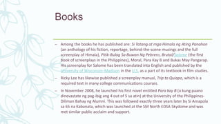 Books
– Among the books he has published are: Si Tatang at mga Himala ng Ating Panahon
(an anthology of his fiction, reportage, behind-the-scene musings and the full
screenplay of Himala), Pitik-Bulag Sa Buwan Ng Pebrero, Brutal/Salome (the first
book of screenplays in the Philippines), Moral, Para Kay B and Bukas May Pangarap.
His screenplay for Salome has been translated into English and published by the
University of Wisconsin–Madison in the U.S. as a part of its textbook in film studies.
– Ricky Lee has likewise published a screenplay manual, Trip to Quiapo, which is a
required text in many college communications courses.
– In November 2008, he launched his first novel entitled Para kay B (o kung paano
dinevastate ng pag-ibig ang 4 out of 5 sa atin) at the University of the Philippines-
Diliman Bahay ng Alumni. This was followed exactly three years later by Si Amapola
sa 65 na Kabanata, which was launched at the SM North EDSA Skydome and was
met similar public acclaim and support.
 