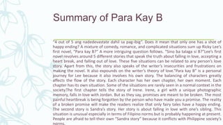 Summary of Para Kay B
“4 out of 5 ang nadedevastate dahil sa pag-ibig”. Does it mean that only one has a shot of
happy ending? A mixture of comedy, romance, and complicated situations sum up Ricky Lee’s
first novel, “Para kay B?” A more intriguing question follows. “Sino ba talaga si B?”Lee’s first
novel revolves around 5 different stories that speak the truth about falling in love, accepting a
heart break, and falling out of love. These five situations can be related to any person’s love
story. Apart from this, the story also speaks of the writer’s insecurities and frustrations on
making the novel. It also expounds on the writer’s theory of love.“Para kay B” is a personal
journey for Lee because it also involves his own story. The balancing of characters greatly
affects the flow of the story. Each character has her own chapter, her own moment. Each
chapter has its own situation. Some of the situations are rarely seen in a normal context in the
society.The first chapter tells the story of Irene. Irene, a girl with a unique photographic
memory, falls in love with Jordan. But as they say, promises are meant to be broken. The most
painful heartbreak is being forgotten by the person who have made you a promise. The reality
of a broken promise will make the readers realize that only fairy tales have a happy ending.
The second story is Sandra’s story. Her story is about falling in love with one’s sibling. This
situation is unusual especially in terms of Filipino norms but is probably happening at present.
People are afraid to tell their own “Sandra story” because it conflicts with Philippine society’s
norms.
 
