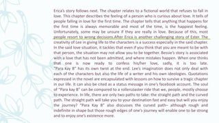 Erica’s story follows next. The chapter relates to a fictional world that refuses to fall in
love. This chapter describes the feeling of a person who is curious about love. It tells of
people falling in love for the first time. The chapter tells that anything that happens for
the first time is always memorable and most of the time, is the happiest feeling.
Unfortunately, some may be unsure if they are really in love. Because of this, most
people resort to wrong decisions.After Erica is another challenging story of Ester. The
creativity of Lee in giving life to the characters is a success especially in the said chapter.
In the said love situation, it tackles that even if you think that you are meant to be with
that person, the situation may not allow you to be together. Bessie’s story is associated
with a love that has not been admitted, and where mistakes happen. When one thinks
that one is now ready to confess his/her love, sadly, it is too late.
“Para kay B” has its own twist at the end. Lee’s imagination does not only deal with
each of the characters but also the life of a writer and his own ideologies. Quotations
expressed in the novel are encapsulated with lessons on how to survive a tragic chapter
in our life. It can also be cited as a status message in one’s facebook account. The soul
of “Para kay B” can be compared to a rollercoaster ride that we, people, mostly choose
to experience. In life, there are only two paths to take: the straight path and the curved
path. The straight path will take you to your destination fast and easy but will you enjoy
the journey? “Para Kay B” also discusses the curved path– although rough and
indefinite in shape but those rough edges of one’s journey will enable one to be strong
and to enjoy one’s existence more.
 