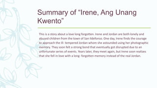 Summary of “Irene, Ang Unang
Kwento”
This is a story about a love long forgotten. Irene and Jordan are both lonely and
abused children from the town of San Ildefonso. One day, Irene finds the courage
to approach the ill- tempered Jordan whom she astounded using her photographic
memory. They soon felt a strong bond that eventually got disrupted due to an
unfortunate series of events. Years later, they meet again, but Irene soon realizes
that she fell in love with a long- forgotten memory instead of the real Jordan.
 