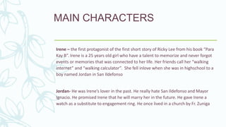 MAIN CHARACTERS
Irene – the first protagonist of the first short story of Ricky Lee from his book “Para
Kay B”. Irene is a 25 years old girl who have a talent to memorize and never forgot
events or memories that was connected to her life. Her friends call her “walking
internet” and “walking calculator”. She fell inlove when she was in highschool to a
boy named Jordan in San Ildefonso
Jordan- He was Irene’s lover in the past. He really hate San Ildefonso and Mayor
Ignacio. He promised Irene that he will marry her in the future. He gave Irene a
watch as a substitute to engagement ring. He once lived in a church by Fr. Zuniga
 