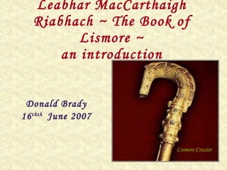 Leabhar MacCarthaigh Riabhach ~ The Book of Lismore ~ an introduction Donald Brady 16 thth  June 2007 Lismore Crozier 