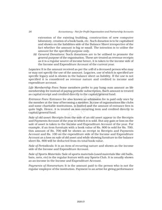 26 Accountancy – Not-for-Profit Organisation and Partnership Accounts
extension of the existing building, construction of new computer
laboratory, creation of a book bank, etc. Such donation is to be capitalised
and shown on the liabilities side of the Balance Sheet irrespective of the
fact whether the amount is big or small. The intention is to utilise the
amount for the specified purpose only.
(ii) General Donations: Such donations are to be utilised to promote the
general purpose of the organisation. These are treated as revenue receipts
as it is a regular source of income hence, it is taken to the income side of
the Income and Expenditure Account of the current year.
Legacies: It is the amount received as per the will of a deceased person who may
or may not specify the use of the amount. Legacies, use of which is specified are
specific legacy and is shown in the balance sheet as liability. If the use is not
specified it is considered as revenue nature and credited to income and
expenditure account.
Life Membership Fees: Some members prefer to pay lump sum amount as life
membership fee instead of paying periodic subscription. Such amount is treated
as capital receipt and credited directly to the capital/general fund.
Entrance Fees: Entrance fee also known as admission fee is paid only once by
the member at the time of becoming a member. In case of organisations like clubs
and some charitable institutions, is limited and the amount of entrance fees is
quite high. Hence, it is treated as non-recurring item and credited directly to
capital/general fund.
Sale of old asset: Receipts from the sale of an old asset appear in the Receipts
and Payments Account of the year in which it is sold. But any gain or loss on the
sale of asset is taken to the Income and Expenditure Account of the year. For
example, if an item furniture with a book value of Rs. 800 is sold for Rs. 700,
this amount of Rs. 700 will be shown as receipt in Receipts and Payments
Account and Rs. 100 on the expenditure side of the Income and Expenditure
Account as a loss on sale of old asset and while showing furniture in the balance
sheet Rs. 800 will be deducted from its total book value.
Sale of Periodicals: It is an item of recurring nature and shown as the income
side of the Income and Expenditure Account.
Sale of Sports Materials: Sale of sports materials (used materials like old balls,
bats, nets, etc) is the regular feature with any Sports Club. It is usually shown
as an income in the Income and Expenditure Account.
Payments of Honorarium: It is the amount paid to the person who is not the
regular employee of the institution. Payment to an artist for giving performance
2020-21
 