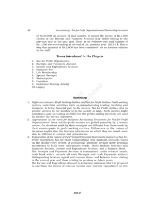 46 Accountancy – Not-for-Profit Organisation and Partnership Accounts
of Rs.84,000 on account of staff salaries. It means the excess of Rs.1,000
shown in the Receipt and Payment Account may either belong to the
pervious year or the next year. Their is no evidence that staff salaries of
Rs.1,000 was outstanding at the end of the previous year 2013-14. This is
why this payment of Rs.1,000 has been considered as an advance salaries
to the staff.
Terms Introduced in the Chapter
1. Not-for-Profit Organisation.
2. Receipts and Payments Account
3. Income and Expenditure Account
4. Entrance Fee
5. Life Membership
6. Special Receipts
7. Subscription
8. Donation
9. Incidental Trading Activity
10. Legacy
Summary
1. Difference between Profit Seeking Entities and Not-for-Profit Entities: Profit-seeking
entities undertake activities such as manufacturing trading, banking and
insurance to bring financial gain to the owners. Not-for-Profit entities exist to
provide services to the member or to the society at large. Such entities might
sometimes carry on trading activities but the profits arising therefrom are used
for further the service objectives.
2. Appreciation of the need for separate Accounting Treatment for Not-for-Profit
Organisations: Since not-for-profit entities are guided primarily by a service
motive, the decisions made by their managers are different from those made by
their counterparts in profit-seeking entities. Differences in the nature of
decisions implies that the financial information on which they are based, must
also be different in content and presentation.
3. Explanation of the nature of the Principal Financial Statements prepare by Not-for-
Profit enterprises: Not-for-Profit Organisations that maintain accounts based
on the double-entry system of accounting, generally prepare three principal
statements to fulfil their information needs. These include Receipts and
Payments Account, Income and Expenditure Account, and a Balance Sheet.
The Receipts and Payments Account is summarised under relevant heads,
cash book which records all cash Receipts and cash Payments without
distinguishing between capital and revenue items, and between items relating
to the current year and those relating to previous or future years.
The Income and Expenditure Account is an income statement which is prepared
to ascertain the excess of revenue income over revenue expenditure or vice
2020-21
 