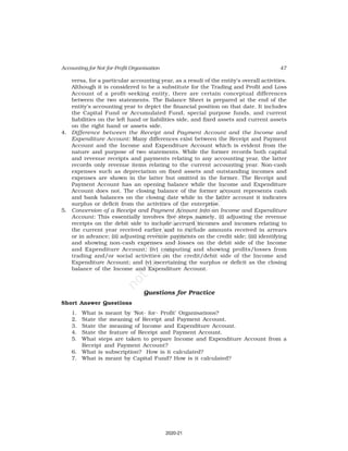 47
Accounting for Not-for-Profit Organisation
versa, for a particular accounting year, as a result of the entity’s overall activities.
Although it is considered to be a substitute for the Trading and Profit and Loss
Account of a profit-seeking entity, there are certain conceptual differences
between the two statements. The Balance Sheet is prepared at the end of the
entity’s accounting year to depict the financial position on that date. It includes
the Capital Fund or Accumulated Fund, special purpose funds, and current
liabilities on the left hand or liabilities side, and fixed assets and current assets
on the right hand or assets side.
4. Difference between the Receipt and Payment Account and the Income and
Expenditure Account: Many differences exist between the Receipt and Payment
Account and the Income and Expenditure Account which is evident from the
nature and purpose of two statements. While the former records both capital
and revenue receipts and payments relating to any accounting year, the latter
records only revenue items relating to the current accounting year. Non-cash
expenses such as depreciation on fixed assets and outstanding incomes and
expenses are shown in the latter but omitted in the former. The Receipt and
Payment Account has an opening balance while the Income and Expenditure
Account does not. The closing balance of the former account represents cash
and bank balances on the closing date while in the latter account it indicates
surplus or deficit from the activities of the enterprise.
5. Conversion of a Receipt and Payment Account into an Income and Expenditure
Account: This essentially involves five steps namely, (i) adjusting the revenue
receipts on the debit side to include accrued incomes and incomes relating to
the current year received earlier and to exclude amounts received in arrears
or in advance; (ii) adjusting revenue payments on the credit side; (iii) identifying
and showing non-cash expenses and losses on the debit side of the Income
and Expenditure Account; (iv) computing and showing profits/losses from
trading and/or social activities on the credit/debit side of the Income and
Expenditure Account; and (v) ascertaining the surplus or deficit as the closing
balance of the Income and Expenditure Account.
Questions for Practice
Short Answer Questions
1. What is meant by ‘Not- for- Profit’ Organisations?
2. State the meaning of Receipt and Payment Account.
3. State the meaning of Income and Expenditure Account.
4. State the feature of Receipt and Payment Account.
5. What steps are taken to prepare Income and Expenditure Account from a
Receipt and Payment Account?
6. What is subscription? How is it calculated?
7. What is meant by Capital Fund? How is it calculated?
2020-21
 