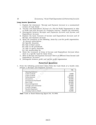 48 Accountancy – Not-for-Profit Organisation and Partnership Accounts
Long Answer Questions
1. Explain the statement: “Receipt and Payment Account is a summarised
version of Cash Book”.
2. “Income and Expenditure Account of a Not-for-Profit Organisation is akin
to Profit and Loss Account of a business concern”. Explain the statement.
3. Distinguish between Receipts and Payments Account and Income and
Expenditure Account.
4. Explain the basic features of Income and Expenditure Account and of
Receipt and Payment Account.
5. Show the treatment of the following items by a not-for-profit organisation:
(i) Annual subscription
(ii) Specific donation
(iii) Sale of fixed assets
(iv) Sale of old periodicals
(v) Sale of sports materials
(vi) Life membership fee
6. Show the treatment of items of Income and Expenditure Account when
there is a specific fund for those items.
7. What is Receipt and Payment Account? How is it different from Income and
Expenditure Account?
8. Distinguish between profit and not-for-profit organisation.
Numerical Questions
1. From the following particulars taken from the Cash Book of a health club,
prepare a Receipts and Payments Account.
Rs.
Opening balance:
Cash in Hand 5,000
Cash at Bank 25,000
Subscriptions 1,65,000
Donations 35,000
Investment Purchased 80,000
Rent Paid 20,000
General Expenses 21,500
Postage and stationery 2,000
Courier charges 1,000
Sundry Expenses 2,500
Closing Cash in Hand 12,000
(Ans: Cash at Bank (balancing figure) Rs. 91,000)
2020-21
 