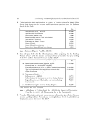 50 Accountancy – Not-for-Profit Organisation and Partnership Accounts
4. Following is the information given in respect of certain items of a Sports Club.
Show these items in the Income and Expenditure Account and the Balance
Sheet of the Club:
Rs.
Sports Fund as on 1.4.2015 35,000
Sports Fund Investments 35,000
Interest on Sports Fund 4,000
Donations for Sports Fund Investment 15,000
Sports Prizes awarded 10,000
Expenses on Sports Events 4,000
General Fund 80,000
General Fund Investments 80,000
Interest on General Fund Investments 8,000
(Ans : Balance of Sports Fund Rs. 40,000.)
5. How will you deal with the following items while preparing for the Bombay
Women Cricket Club its income and expenditure account for the year ending
31.3.2017 and its Balance Sheet as on 31.3.2017:
Rs.
(a) Donation received during the year for the 12,25,000
construction of a permanent Pavilion
Expenditure incurred up to 31.3.2017 on its construction 10,80,000
The total estimated expenditure on construction 25,00,000
of Pavilion being
(b) Tournament Fund:
Balance as on 1.4.2016 10,700
Subscriptions for tournament received during the year 65,800
Expenditure incurred during the year on conducting 72,400
tournaments
(c) Life Membership fee received during the year 28,000
Give reasons for your answers.
(Ans : (a) Balance of Pavilion Fund Rs. 1,45,000; (b) Balance of Tournment
Fund Rs. 4,100; (c) Life Membership fee to the Capitalised).
6. From the following receipts and payments and information given below, Prepare
Income and Expenditure Account and opening Balance Sheet of Adult Literacy
Orgnisation as on December 31, 2017.
2020-21
 