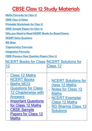 CBSE Class 12 Study Materials
Maths Formulas for Class 12
CBSE Class 12 Notes
Printable Worksheets for Class 12
CBSE Sample Papers for Class 12
Why you Need to Read NCERT Books for Board Exams
NCERT Extra Questions
JEE Main
Trigonometry Formulas
Integration Formulas
CBSE Previous Year Question Papers Class 12
NCERT Books for Class
12
NCERT Solutions for
Class 12
 Class 12 Maths
NCERT Books
 Maths MCQ
Questions for Class
12 Chapterwise with
Answers
 Important Questions
for Class 12 Maths
 CBSE Sample
Papers for Class 12
Maths
 NCERT Solutions for
class 12 Maths
 Notes for Class 12
Maths
 NCERT Exemplar
Class 12 Maths
 RD Sharma Class 12
Solutions
 