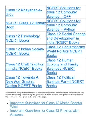 Class 12 Khayaban-e-
Urdu
NCERT Solutions for
class 12 Computer
Science – C++
NCERT Class 12 History
Book
NCERT Solutions for
class 12 Computer
Science – Python
Class 12 Psychology
NCERT Books
Class 12 Social Change
and Development in
India NCERT Books
Class 12 Indian Society
NCERT Books
Class 12 Contemporary
World Politics NCERT
Books
Class 12 Craft Tradition
in India NCERT Books
Class 12 Human
Ecology and Family
Sciences NCERT
Books
Class 12 Towards A
New Age Graphic
Design NCERT Books
Class 12 Political
Science Part-II NCERT
Books
Students can easily download the PDF file of these questions and solve them offline as well. For
any doubts existing while solving the questions, students are free enough to ask their queries in
the comment section given at the end of this page.
 Important Questions for Class 12 Maths Chapter
Wise
 Important Questions for Class 12 Physics with
Answers
 