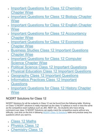  Important Questions for Class 12 Chemistry
Chapter Wise
 Important Questions for Class 12 Biology Chapter
Wise
 Important Questions for Class 12 English Chapter
Wise
 Important Questions for Class 12 Accountancy
Chapter Wise
 Important Questions for Class 12 Economics
Chapter Wise
 Business Studies Class 12 Important Questions
Chapter Wise
 Important Questions for Class 12 Computer
Science Chapter Wise
 Political Science Class 12 Important Questions
 Physical Education Class 12 Important Questions
 Geography Class 12 Important Questions
 Informatics Practices Class 12 Important
Questions
 Important Questions for Class 12 History Chapter
Wise
NCERT Solutions for Class 12
NCERT Solutions for all the subjects in Class 12 can be found from the following table. Working
on Class 12 NCERT solutions is really important as the class 12 syllabus is more or less the same
as the competitive exam syllabus such as JEE, NEET etc., So students who have strong
command over class 12 NCERT Solutions can easily crack the competitive exams without any
difficulty. Just click on the link in following NCERT Class 12 Solutions table and practice away the
questions which you want to.
 Class 12 Maths
 Physics Class 12
 Chemistry Class 12
 
