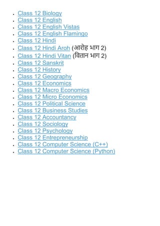  Class 12 Biology
 Class 12 English
 Class 12 English Vistas
 Class 12 English Flamingo
 Class 12 Hindi
 Class 12 Hindi Aroh (आरोह भाग 2)
 Class 12 Hindi Vitan (वितान भाग 2)
 Class 12 Sanskrit
 Class 12 History
 Class 12 Geography
 Class 12 Economics
 Class 12 Macro Economics
 Class 12 Micro Economics
 Class 12 Political Science
 Class 12 Business Studies
 Class 12 Accountancy
 Class 12 Sociology
 Class 12 Psychology
 Class 12 Entrepreneurship
 Class 12 Computer Science (C++)
 Class 12 Computer Science (Python)
 