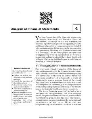 171
Analysis of Financial Statements
You have learnt about the financial statements
(Income Statement and Balance Sheet) of
companies. Basically, these are summarised
financial reports which provide the operating results
and financial position of companies, and the detailed
information contained therein is useful for assessing
the operational efficiency and financial soundness
of a company. This requires proper analysis and
interpretation of such information for which a
number of techniques (tools) have been developed
by financial experts. In this chapter we will have an
overview of these techniques.
4.1 Meaning of Analysis of Financial Statements
The process of critical evaluation of the financial
information contained in the financial statements in
order to understand and make decisions regarding
the operations of the firm is called ‘Financial
Statement Analysis’. It is basically a study of
relationship among various financial facts and
figures as given in a set of financial statements, and
the interpretation thereof to gain an insight into the
profitability and operational efficiency of the firm to
assess its financial health and future prospects.
The term ‘financial analysis’ includes both
‘analysis and interpretation’. The term analysis
means simplification of financial data by methodical
classification given in the financial statements.
Interpretation means explaining the meaning and
significance of the data. These two are
complimentary to each other. Analysis is useless
LEARNING OBJECTIVES
After studying this chapter,
you will be able to :
• explain the nature and
significance of financial
analysis;
• identify the objectives of
financial analysis;
• describe the various tools
of financial analysis;
• state the limitations of
financial analysis;
• prepare comparative and
common size statements
and interpret the data
given therein; and
• calculate the trend
percentages and interpret
them.
Analysis of Financial Statements 4
Rationalised 2023-24
 