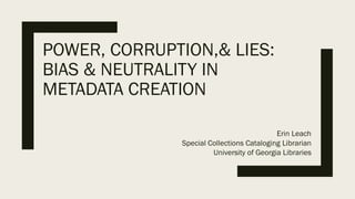 POWER, CORRUPTION,& LIES:
BIAS & NEUTRALITY IN
METADATA CREATION
Erin Leach
Special Collections Cataloging Librarian
University of Georgia Libraries
 