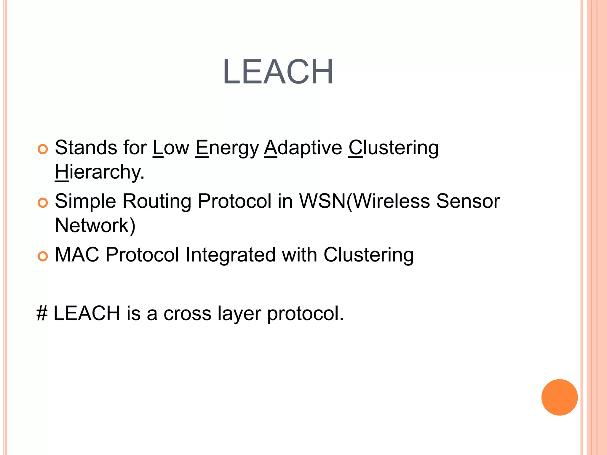 LEACH
Stands for Low Energy Adaptive Clustering
Hierarchy.
Simple Routing Protocol in WSN(Wireless Sensor
Network)
MAC Protocol Integrated with Clustering
# LEACH is a cross layer protocol.
