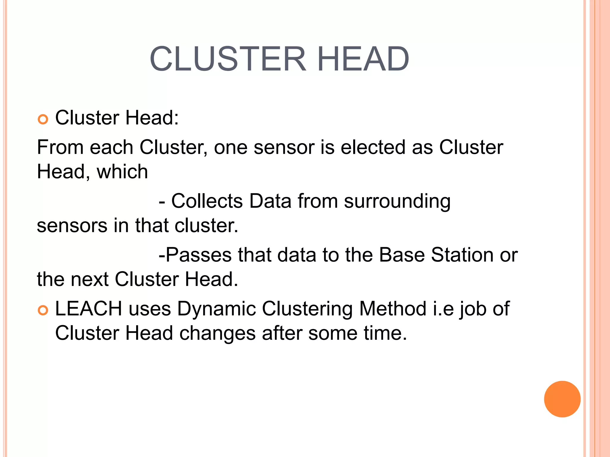 CLUSTER HEAD
Cluster Head:
From each Cluster, one sensor is elected as Cluster
Head, which
- Collects Data from surrounding
sensors in that cluster.
-Passes that data to the Base Station or
the next Cluster Head.
LEACH uses Dynamic Clustering Method i.e job of
Cluster Head changes after some time.