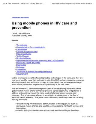 HIV & AIDS Information :: HATIP #137, 21st May 2009 - Usi...   http://www.aidsmap.com/print/Using-mobile-phones-in-HIV-ca...




             Treatment and care (non-UK)




             Using mobile phones in HIV care and
             prevention
             Carole Leach-Lemens
             Published: 21 May 2009

             Jump to


                    The potential
                    Characteristics of successful pilots
                    Case studies
                    Cell-Life: Cellphones4HIV
                    Project Masiluleke
                    Text to Change
                    Mobiles in Malawi
                    Uganda Health Information Network (UHIN) AED-Satellife
                    Phones for Health (PEPFAR)
                    Diagnostics
                    Cellscope
                    Cellophone
                    The Health at Home/Kenya Impact Initiative
                    Ways forward

             Mobile phones are one of the fastest spreading technologies in the world, and they are
             now being used for more than just making calls. Like SMS, or text, messaging, users are
             adopting the devices – and the technology – to completely new ends never envisaged
             when mobile phones first began to be adopted widely in the late 1990s.

             With an estimated 2.2 billion mobile phone users in the developing world (64% of the
             global market) mobile phone technology presents a great opportunity and potential to
             address and positively impact the many health challenges facing resource-poor
             countries. This is commonly referred to as mHealth, a sub-segment of the field of
             electronic health (eHealth). The public health community essentially uses the following
             working definitions:

                    “eHealth: Using information and communication technology (ICT) - such as
                    computers, mobile phones, and satellite communications - for health services and
                    information.
                    mHealth: Using mobile communications - such as Personal Digital Assistants


1 of 18                                                                                                   11/1/11 10:06 AM
 