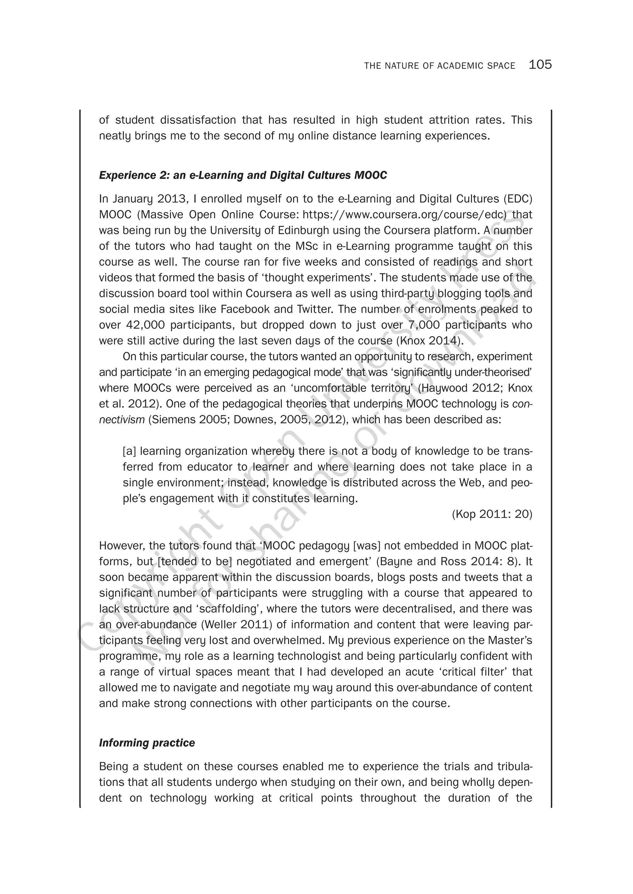 THE NATURE OF ACADEMIC SPACE 105
of student dissatisfaction that has resulted in high student attrition rates. This
neatly brings me to the second of my online distance learning experiences.
Experience 2: an e-Learning and Digital Cultures MOOC
In January 2013, I enrolled myself on to the e-Learning and Digital Cultures (EDC)
MOOC (Massive Open Online Course: https://www.coursera.org/course/edc) that
was being run by the University of Edinburgh using the Coursera platform. A number
of the tutors who had taught on the MSc in e-Learning programme taught on this
course as well. The course ran for five weeks and consisted of readings and short
videos that formed the basis of ‘thought experiments’. The students made use of the
discussion board tool within Coursera as well as using third-party blogging tools and
social media sites like Facebook and Twitter. The number of enrolments peaked to
over 42,000 participants, but dropped down to just over 7,000 participants who
were still active during the last seven days of the course (Knox 2014).
On this particular course, the tutors wanted an opportunity to research, experiment
and participate ‘in an emerging pedagogical mode’ that was ‘significantly under-theorised’
where MOOCs were perceived as an ‘uncomfortable territory’ (Haywood 2012; Knox
et al. 2012). One of the pedagogical theories that underpins MOOC technology is con-
nectivism (Siemens 2005; Downes, 2005, 2012), which has been described as:
[a] learning organization whereby there is not a body of knowledge to be trans-
ferred from educator to learner and where learning does not take place in a
single environment; instead, knowledge is distributed across the Web, and peo-
ple’s engagement with it constitutes learning.
(Kop 2011: 20)
However, the tutors found that ‘MOOC pedagogy [was] not embedded in MOOC plat-
forms, but [tended to be] negotiated and emergent’ (Bayne and Ross 2014: 8). It
soon became apparent within the discussion boards, blogs posts and tweets that a
significant number of participants were struggling with a course that appeared to
lack structure and ‘scaffolding’, where the tutors were decentralised, and there was
an over-abundance (Weller 2011) of information and content that were leaving par-
ticipants feeling very lost and overwhelmed. My previous experience on the Master’s
programme, my role as a learning technologist and being particularly confident with
a range of virtual spaces meant that I had developed an acute ‘critical filter’ that
allowed me to navigate and negotiate my way around this over-abundance of content
and make strong connections with other participants on the course.
Informing practice
Being a student on these courses enabled me to experience the trials and tribula-
tions that all students undergo when studying on their own, and being wholly depen-
dent on technology working at critical points throughout the duration of the
CopyrightO
pen
University
Press
N
otforsharing
ordow
nload
 