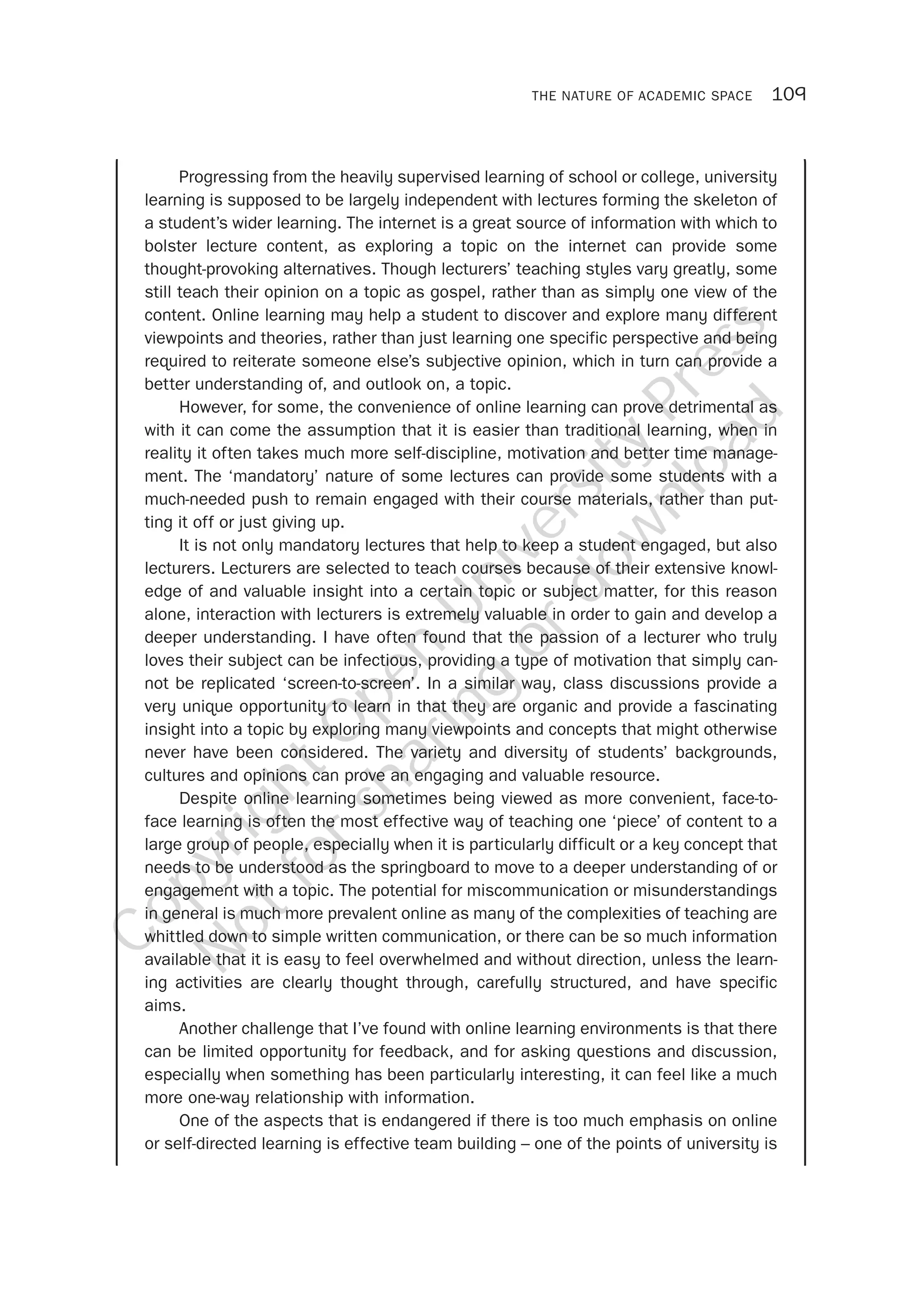THE NATURE OF ACADEMIC SPACE 109
Progressing from the heavily supervised learning of school or college, university
learning is supposed to be largely independent with lectures forming the skeleton of
a student’s wider learning. The internet is a great source of information with which to
bolster lecture content, as exploring a topic on the internet can provide some
thought-provoking alternatives. Though lecturers’ teaching styles vary greatly, some
still teach their opinion on a topic as gospel, rather than as simply one view of the
content. Online learning may help a student to discover and explore many different
viewpoints and theories, rather than just learning one specific perspective and being
required to reiterate someone else’s subjective opinion, which in turn can provide a
better understanding of, and outlook on, a topic.
However, for some, the convenience of online learning can prove detrimental as
with it can come the assumption that it is easier than traditional learning, when in
reality it often takes much more self-discipline, motivation and better time manage-
ment. The ‘mandatory’ nature of some lectures can provide some students with a
much-needed push to remain engaged with their course materials, rather than put-
ting it off or just giving up.
It is not only mandatory lectures that help to keep a student engaged, but also
lecturers. Lecturers are selected to teach courses because of their extensive knowl-
edge of and valuable insight into a certain topic or subject matter, for this reason
alone, interaction with lecturers is extremely valuable in order to gain and develop a
deeper understanding. I have often found that the passion of a lecturer who truly
loves their subject can be infectious, providing a type of motivation that simply can-
not be replicated ‘screen-to-screen’. In a similar way, class discussions provide a
very unique opportunity to learn in that they are organic and provide a fascinating
insight into a topic by exploring many viewpoints and concepts that might otherwise
never have been considered. The variety and diversity of students’ backgrounds,
cultures and opinions can prove an engaging and valuable resource.
Despite online learning sometimes being viewed as more convenient, face-to-
face learning is often the most effective way of teaching one ‘piece’ of content to a
large group of people, especially when it is particularly difficult or a key concept that
needs to be understood as the springboard to move to a deeper understanding of or
engagement with a topic. The potential for miscommunication or misunderstandings
in general is much more prevalent online as many of the complexities of teaching are
whittled down to simple written communication, or there can be so much information
available that it is easy to feel overwhelmed and without direction, unless the learn-
ing activities are clearly thought through, carefully structured, and have specific
aims.
Another challenge that I’ve found with online learning environments is that there
can be limited opportunity for feedback, and for asking questions and discussion,
especially when something has been particularly interesting, it can feel like a much
more one-way relationship with information.
One of the aspects that is endangered if there is too much emphasis on online
or self-directed learning is effective team building – one of the points of university is
CopyrightO
pen
University
Press
N
otforsharing
ordow
nload
 