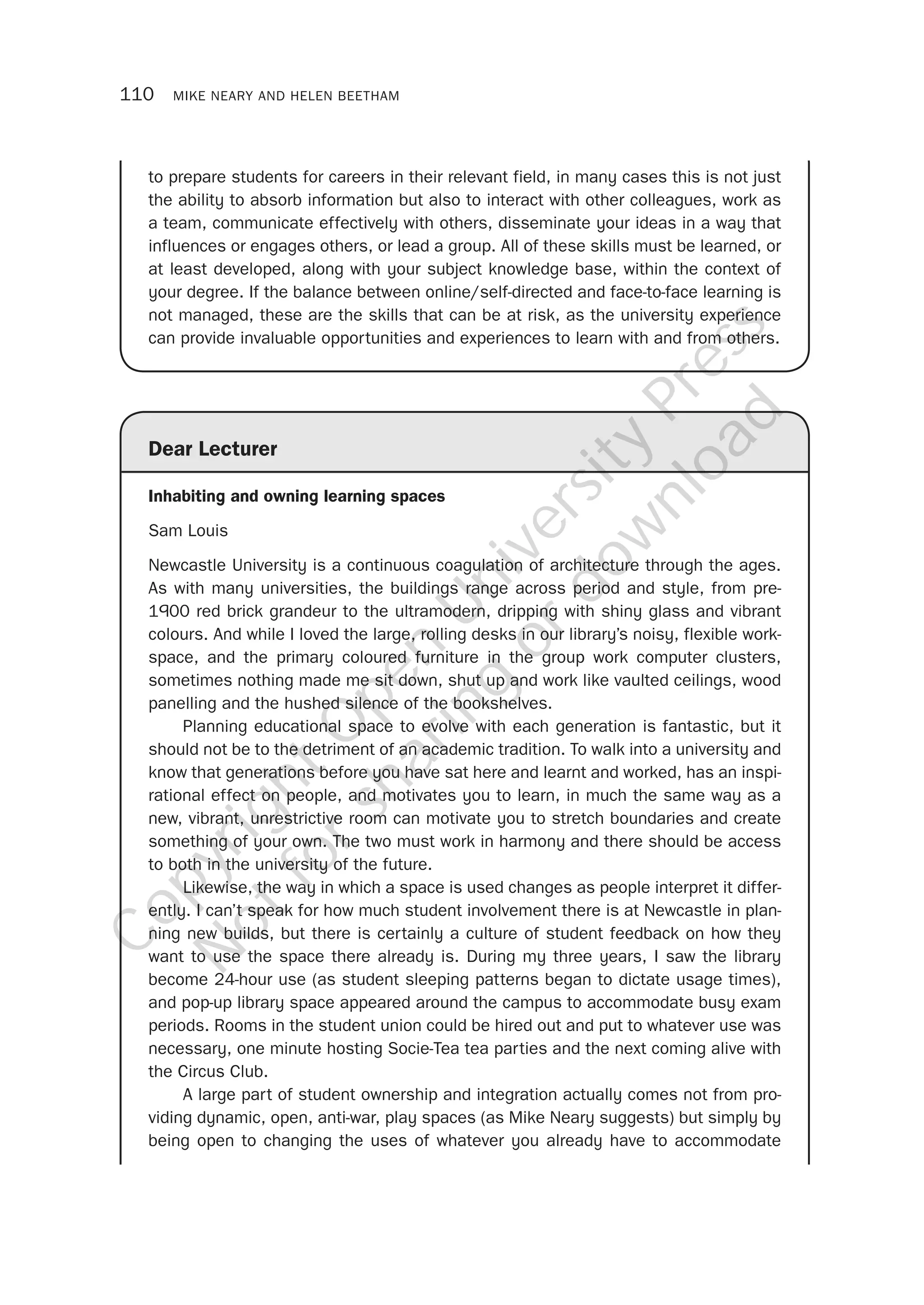 110 MIKE NEARY AND HELEN BEETHAM
Dear Lecturer
Inhabiting and owning learning spaces
Sam Louis
Newcastle University is a continuous coagulation of architecture through the ages.
As with many universities, the buildings range across period and style, from pre-
1900 red brick grandeur to the ultramodern, dripping with shiny glass and vibrant
colours. And while I loved the large, rolling desks in our library’s noisy, flexible work-
space, and the primary coloured furniture in the group work computer clusters,
sometimes nothing made me sit down, shut up and work like vaulted ceilings, wood
panelling and the hushed silence of the bookshelves.
Planning educational space to evolve with each generation is fantastic, but it
should not be to the detriment of an academic tradition. To walk into a university and
know that generations before you have sat here and learnt and worked, has an inspi-
rational effect on people, and motivates you to learn, in much the same way as a
new, vibrant, unrestrictive room can motivate you to stretch boundaries and create
something of your own. The two must work in harmony and there should be access
to both in the university of the future.
Likewise, the way in which a space is used changes as people interpret it differ-
ently. I can’t speak for how much student involvement there is at Newcastle in plan-
ning new builds, but there is certainly a culture of student feedback on how they
want to use the space there already is. During my three years, I saw the library
become 24-hour use (as student sleeping patterns began to dictate usage times),
and pop-up library space appeared around the campus to accommodate busy exam
periods. Rooms in the student union could be hired out and put to whatever use was
necessary, one minute hosting Socie-Tea tea parties and the next coming alive with
the Circus Club.
A large part of student ownership and integration actually comes not from pro-
viding dynamic, open, anti-war, play spaces (as Mike Neary suggests) but simply by
being open to changing the uses of whatever you already have to accommodate
to prepare students for careers in their relevant field, in many cases this is not just
the ability to absorb information but also to interact with other colleagues, work as
a team, communicate effectively with others, disseminate your ideas in a way that
influences or engages others, or lead a group. All of these skills must be learned, or
at least developed, along with your subject knowledge base, within the context of
your degree. If the balance between online/self-directed and face-to-face learning is
not managed, these are the skills that can be at risk, as the university experience
can provide invaluable opportunities and experiences to learn with and from others.
CopyrightO
pen
University
Press
N
otforsharing
ordow
nload
 