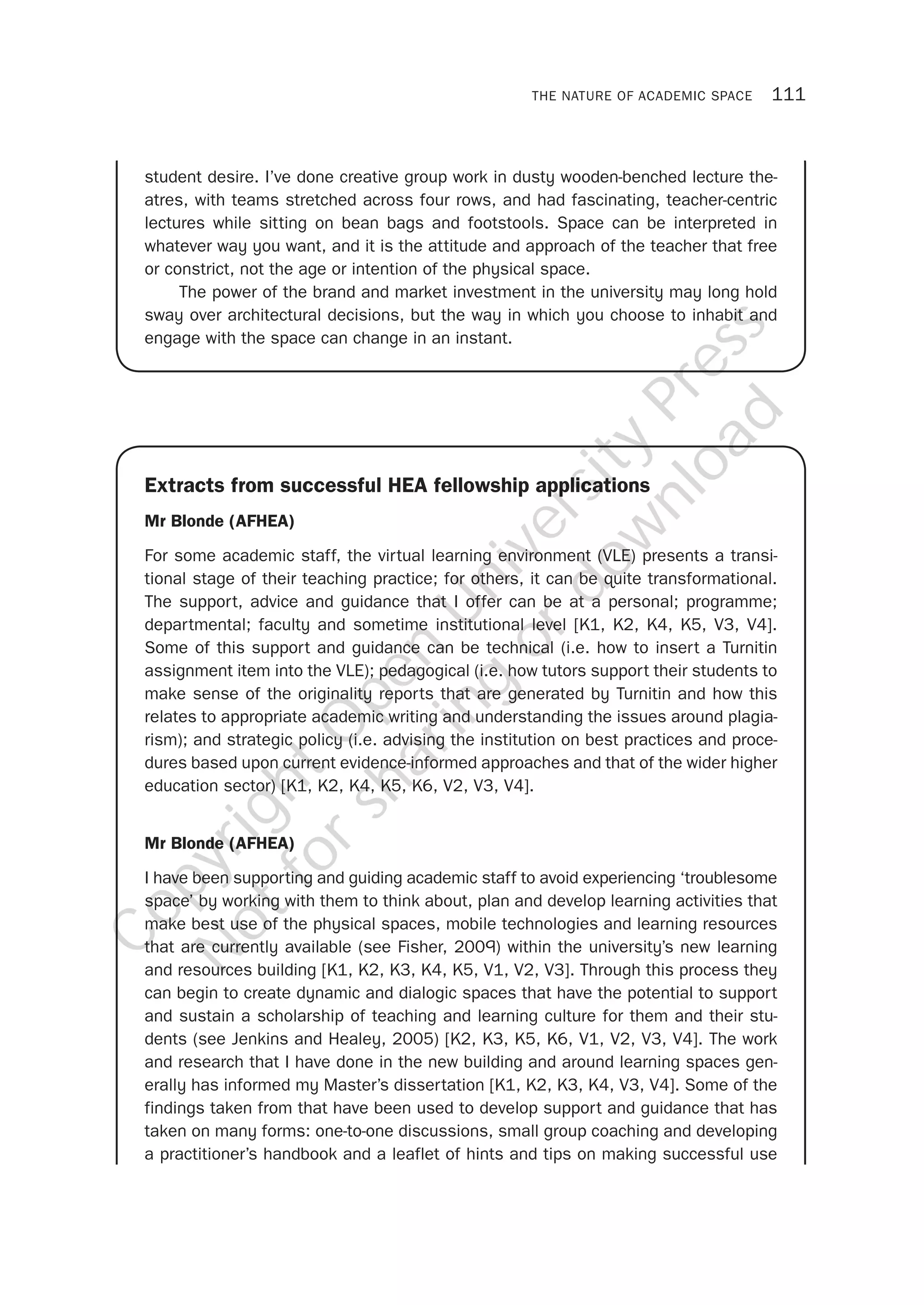 THE NATURE OF ACADEMIC SPACE 111
Extracts from successful HEA fellowship applications
Mr Blonde (AFHEA)
For some academic staff, the virtual learning environment (VLE) presents a transi-
tional stage of their teaching practice; for others, it can be quite transformational.
The support, advice and guidance that I offer can be at a personal; programme;
departmental; faculty and sometime institutional level [K1, K2, K4, K5, V3, V4].
Some of this support and guidance can be technical (i.e. how to insert a Turnitin
assignment item into the VLE); pedagogical (i.e. how tutors support their students to
make sense of the originality reports that are generated by Turnitin and how this
relates to appropriate academic writing and understanding the issues around plagia-
rism); and strategic policy (i.e. advising the institution on best practices and proce-
dures based upon current evidence-informed approaches and that of the wider higher
education sector) [K1, K2, K4, K5, K6, V2, V3, V4].
Mr Blonde (AFHEA)
I have been supporting and guiding academic staff to avoid experiencing ‘troublesome
space’ by working with them to think about, plan and develop learning activities that
make best use of the physical spaces, mobile technologies and learning resources
that are currently available (see Fisher, 2009) within the university’s new learning
and resources building [K1, K2, K3, K4, K5, V1, V2, V3]. Through this process they
can begin to create dynamic and dialogic spaces that have the potential to support
and sustain a scholarship of teaching and learning culture for them and their stu-
dents (see Jenkins and Healey, 2005) [K2, K3, K5, K6, V1, V2, V3, V4]. The work
and research that I have done in the new building and around learning spaces gen-
erally has informed my Master’s dissertation [K1, K2, K3, K4, V3, V4]. Some of the
findings taken from that have been used to develop support and guidance that has
taken on many forms: one-to-one discussions, small group coaching and developing
a practitioner’s handbook and a leaflet of hints and tips on making successful use
student desire. I’ve done creative group work in dusty wooden-benched lecture the-
atres, with teams stretched across four rows, and had fascinating, teacher-centric
lectures while sitting on bean bags and footstools. Space can be interpreted in
whatever way you want, and it is the attitude and approach of the teacher that free
or constrict, not the age or intention of the physical space.
The power of the brand and market investment in the university may long hold
sway over architectural decisions, but the way in which you choose to inhabit and
engage with the space can change in an instant.
CopyrightO
pen
University
Press
N
otforsharing
ordow
nload
 