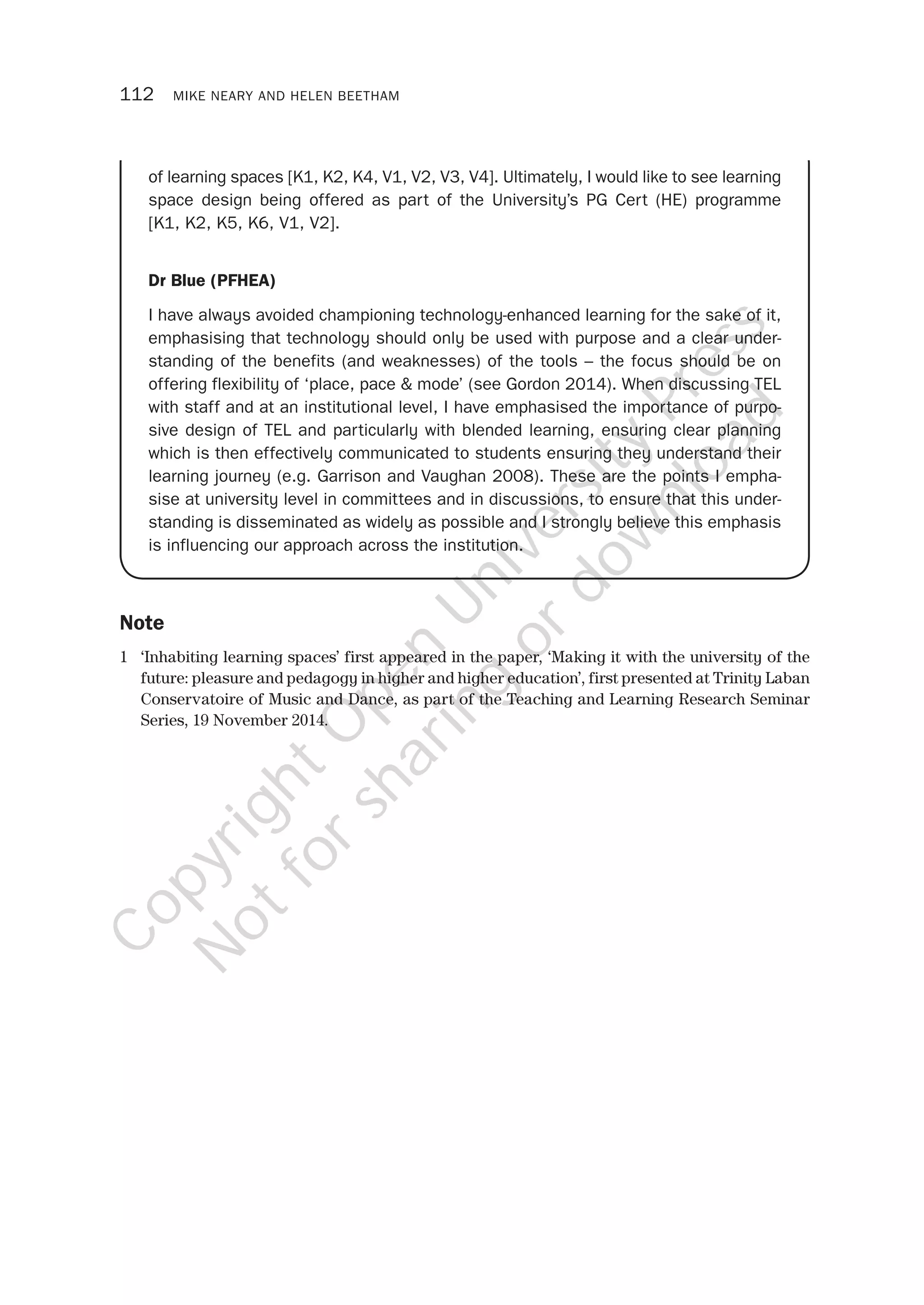 112 MIKE NEARY AND HELEN BEETHAM
of learning spaces [K1, K2, K4, V1, V2, V3, V4]. Ultimately, I would like to see learning
space design being offered as part of the University’s PG Cert (HE) programme
[K1, K2, K5, K6, V1, V2].
Dr Blue (PFHEA)
I have always avoided championing technology-enhanced learning for the sake of it,
emphasising that technology should only be used with purpose and a clear under-
standing of the benefits (and weaknesses) of the tools – the focus should be on
offering flexibility of ‘place, pace & mode’ (see Gordon 2014). When discussing TEL
with staff and at an institutional level, I have emphasised the importance of purpo-
sive design of TEL and particularly with blended learning, ensuring clear planning
which is then effectively communicated to students ensuring they understand their
learning journey (e.g. Garrison and Vaughan 2008). These are the points I empha-
sise at university level in committees and in discussions, to ensure that this under-
standing is disseminated as widely as possible and I strongly believe this emphasis
is influencing our approach across the institution.
Note
1 ‘Inhabiting learning spaces’ first appeared in the paper, ‘Making it with the university of the
future: pleasure and pedagogy in higher and higher education’, first presented at Trinity Laban
Conservatoire of Music and Dance, as part of the Teaching and Learning Research Seminar
Series, 19 November 2014.
CopyrightO
pen
University
Press
N
otforsharing
ordow
nload
 