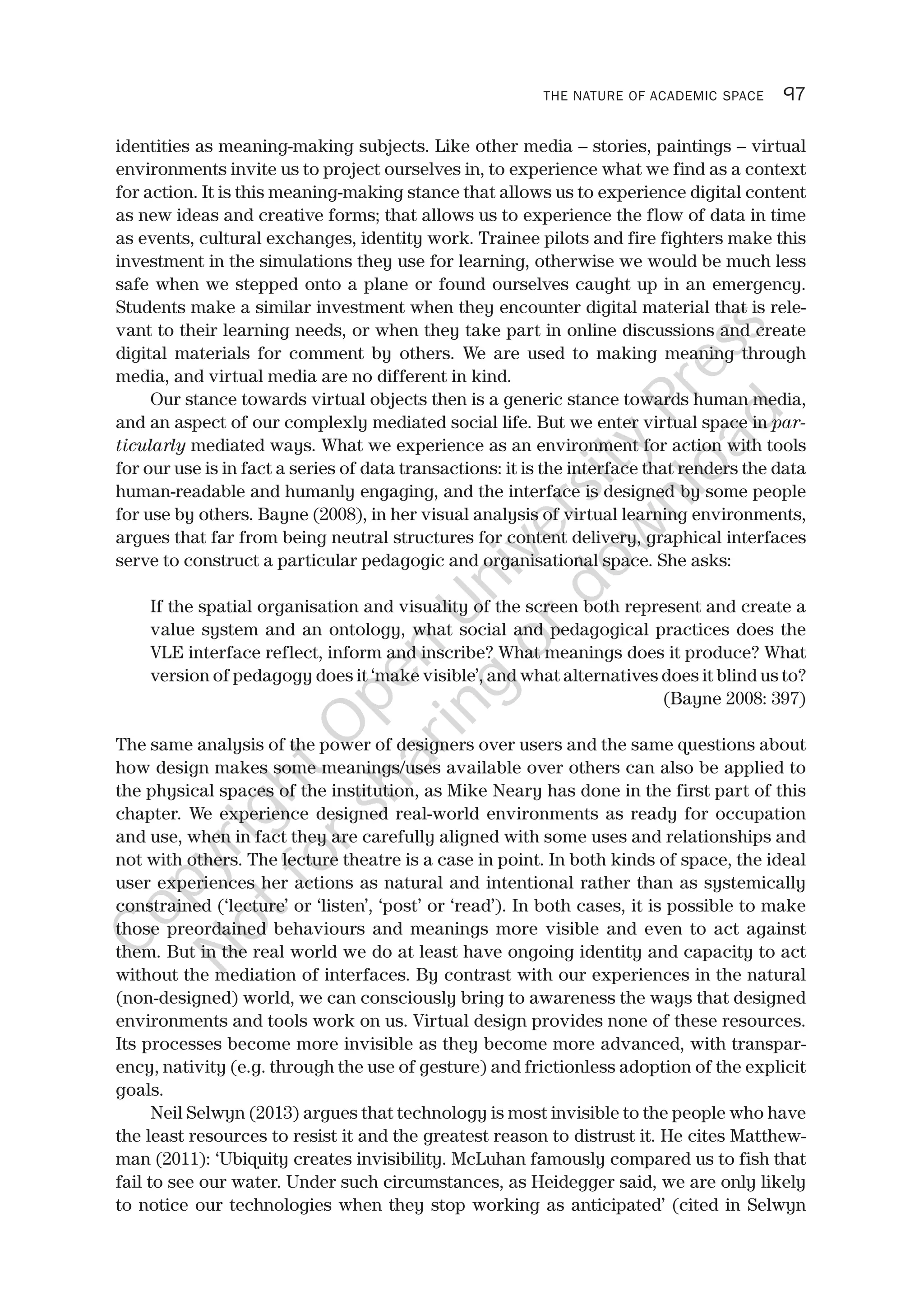THE NATURE OF ACADEMIC SPACE 97
identities as meaning-making subjects. Like other media – stories, paintings – virtual
environments invite us to project ourselves in, to experience what we find as a context
for action. It is this meaning-making stance that allows us to experience digital content
as new ideas and creative forms; that allows us to experience the flow of data in time
as events, cultural exchanges, identity work. Trainee pilots and fire fighters make this
investment in the simulations they use for learning, otherwise we would be much less
safe when we stepped onto a plane or found ourselves caught up in an emergency.
Students make a similar investment when they encounter digital material that is rele-
vant to their learning needs, or when they take part in online discussions and create
digital materials for comment by others. We are used to making meaning through
media, and virtual media are no different in kind.
Our stance towards virtual objects then is a generic stance towards human media,
and an aspect of our complexly mediated social life. But we enter virtual space in par-
ticularly mediated ways. What we experience as an environment for action with tools
for our use is in fact a series of data transactions: it is the interface that renders the data
human-readable and humanly engaging, and the interface is designed by some people
for use by others. Bayne (2008), in her visual analysis of virtual learning environments,
argues that far from being neutral structures for content delivery, graphical interfaces
serve to construct a particular pedagogic and organisational space. She asks:
If the spatial organisation and visuality of the screen both represent and create a
value system and an ontology, what social and pedagogical practices does the
VLE interface reflect, inform and inscribe? What meanings does it produce? What
version of pedagogy does it ‘make visible’, and what alternatives does it blind us to?
(Bayne 2008: 397)
The same analysis of the power of designers over users and the same questions about
how design makes some meanings/uses available over others can also be applied to
the physical spaces of the institution, as Mike Neary has done in the first part of this
chapter. We experience designed real-world environments as ready for occupation
and use, when in fact they are carefully aligned with some uses and relationships and
not with others. The lecture theatre is a case in point. In both kinds of space, the ideal
user experiences her actions as natural and intentional rather than as systemically
constrained (‘lecture’ or ‘listen’, ‘post’ or ‘read’). In both cases, it is possible to make
those preordained behaviours and meanings more visible and even to act against
them. But in the real world we do at least have ongoing identity and capacity to act
without the mediation of interfaces. By contrast with our experiences in the natural
(non-designed) world, we can consciously bring to awareness the ways that designed
environments and tools work on us. Virtual design provides none of these resources.
Its processes become more invisible as they become more advanced, with transpar-
ency, nativity (e.g. through the use of gesture) and frictionless adoption of the explicit
goals.
Neil Selwyn (2013) argues that technology is most invisible to the people who have
the least resources to resist it and the greatest reason to distrust it. He cites Matthew-
man (2011): ‘Ubiquity creates invisibility. McLuhan famously compared us to fish that
fail to see our water. Under such circumstances, as Heidegger said, we are only likely
to notice our technologies when they stop working as anticipated’ (cited in Selwyn
CopyrightO
pen
University
Press
N
otforsharing
ordow
nload
 