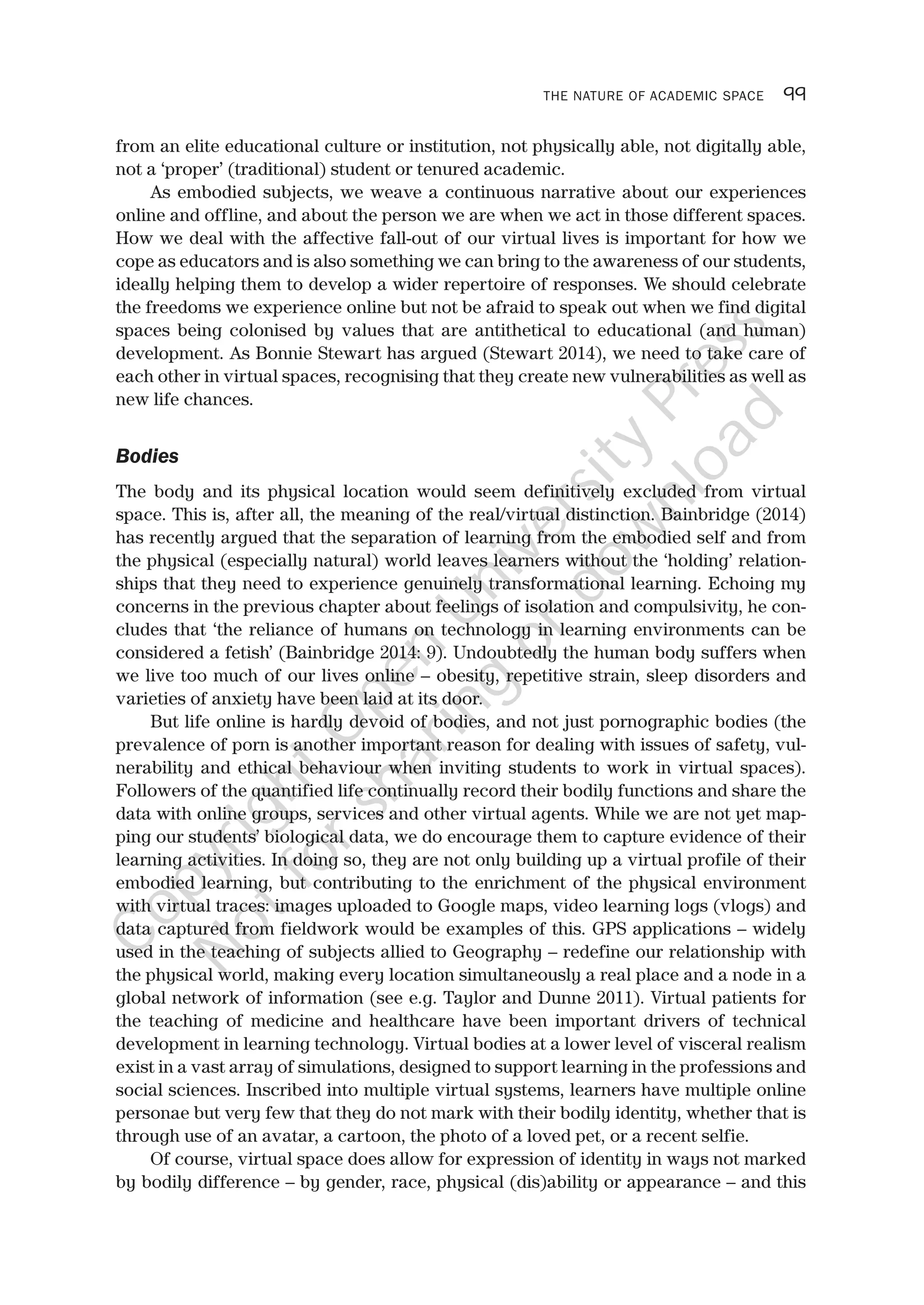 THE NATURE OF ACADEMIC SPACE 99
from an elite educational culture or institution, not physically able, not digitally able,
not a ‘proper’ (traditional) student or tenured academic.
As embodied subjects, we weave a continuous narrative about our experiences
online and offline, and about the person we are when we act in those different spaces.
How we deal with the affective fall-out of our virtual lives is important for how we
cope as educators and is also something we can bring to the awareness of our students,
ideally helping them to develop a wider repertoire of responses. We should celebrate
the freedoms we experience online but not be afraid to speak out when we find digital
spaces being colonised by values that are antithetical to educational (and human)
development. As Bonnie Stewart has argued (Stewart 2014), we need to take care of
each other in virtual spaces, recognising that they create new vulnerabilities as well as
new life chances.
Bodies
The body and its physical location would seem definitively excluded from virtual
space. This is, after all, the meaning of the real/virtual distinction. Bainbridge (2014)
has recently argued that the separation of learning from the embodied self and from
the physical (especially natural) world leaves learners without the ‘holding’ relation-
ships that they need to experience genuinely transformational learning. Echoing my
concerns in the previous chapter about feelings of isolation and compulsivity, he con-
cludes that ‘the reliance of humans on technology in learning environments can be
considered a fetish’ (Bainbridge 2014: 9). Undoubtedly the human body suffers when
we live too much of our lives online – obesity, repetitive strain, sleep disorders and
varieties of anxiety have been laid at its door.
But life online is hardly devoid of bodies, and not just pornographic bodies (the
prevalence of porn is another important reason for dealing with issues of safety, vul-
nerability and ethical behaviour when inviting students to work in virtual spaces).
Followers of the quantified life continually record their bodily functions and share the
data with online groups, services and other virtual agents. While we are not yet map-
ping our students’ biological data, we do encourage them to capture evidence of their
learning activities. In doing so, they are not only building up a virtual profile of their
embodied learning, but contributing to the enrichment of the physical environment
with virtual traces: images uploaded to Google maps, video learning logs (vlogs) and
data captured from fieldwork would be examples of this. GPS applications – widely
used in the teaching of subjects allied to Geography – redefine our relationship with
the physical world, making every location simultaneously a real place and a node in a
global network of information (see e.g. Taylor and Dunne 2011). Virtual patients for
the teaching of medicine and healthcare have been important drivers of technical
development in learning technology. Virtual bodies at a lower level of visceral realism
exist in a vast array of simulations, designed to support learning in the professions and
social sciences. Inscribed into multiple virtual systems, learners have multiple online
personae but very few that they do not mark with their bodily identity, whether that is
through use of an avatar, a cartoon, the photo of a loved pet, or a recent selfie.
Of course, virtual space does allow for expression of identity in ways not marked
by bodily difference – by gender, race, physical (dis)ability or appearance – and this
CopyrightO
pen
University
Press
N
otforsharing
ordow
nload
 