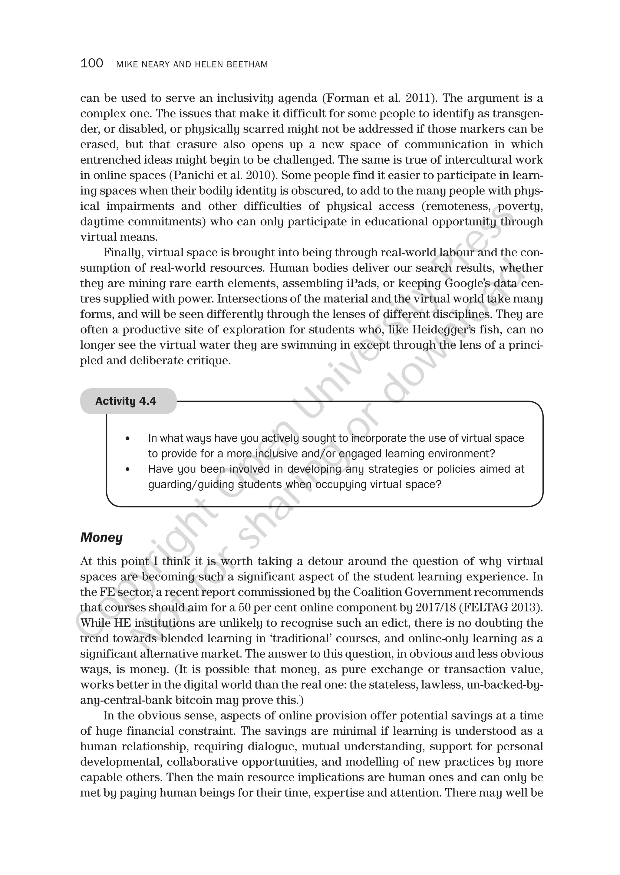 100 MIKE NEARY AND HELEN BEETHAM
can be used to serve an inclusivity agenda (Forman et al. 2011). The argument is a
complex one. The issues that make it difficult for some people to identify as transgen-
der, or disabled, or physically scarred might not be addressed if those markers can be
erased, but that erasure also opens up a new space of communication in which
entrenched ideas might begin to be challenged. The same is true of intercultural work
in online spaces (Panichi et al. 2010). Some people find it easier to participate in learn-
ing spaces when their bodily identity is obscured, to add to the many people with phys-
ical impairments and other difficulties of physical access (remoteness, poverty,
daytime commitments) who can only participate in educational opportunity through
virtual means.
Finally, virtual space is brought into being through real-world labour and the con-
sumption of real-world resources. Human bodies deliver our search results, whether
they are mining rare earth elements, assembling iPads, or keeping Google’s data cen-
tres supplied with power. Intersections of the material and the virtual world take many
forms, and will be seen differently through the lenses of different disciplines. They are
often a productive site of exploration for students who, like Heidegger’s fish, can no
longer see the virtual water they are swimming in except through the lens of a princi-
pled and deliberate critique.
• In what ways have you actively sought to incorporate the use of virtual space
to provide for a more inclusive and/or engaged learning environment?
• Have you been involved in developing any strategies or policies aimed at
guarding/guiding students when occupying virtual space?
Activity 4.4
Money
At this point I think it is worth taking a detour around the question of why virtual
spaces are becoming such a significant aspect of the student learning experience. In
the FE sector, a recent report commissioned by the Coalition Government recommends
that courses should aim for a 50 per cent online component by 2017/18 (FELTAG 2013).
While HE institutions are unlikely to recognise such an edict, there is no doubting the
trend towards blended learning in ‘traditional’ courses, and online-only learning as a
significant alternative market. The answer to this question, in obvious and less obvious
ways, is money. (It is possible that money, as pure exchange or transaction value,
works better in the digital world than the real one: the stateless, lawless, un-backed-by-
any-central-bank bitcoin may prove this.)
In the obvious sense, aspects of online provision offer potential savings at a time
of huge financial constraint. The savings are minimal if learning is understood as a
human relationship, requiring dialogue, mutual understanding, support for personal
developmental, collaborative opportunities, and modelling of new practices by more
capable others. Then the main resource implications are human ones and can only be
met by paying human beings for their time, expertise and attention. There may well be
CopyrightO
pen
University
Press
N
otforsharing
ordow
nload
 