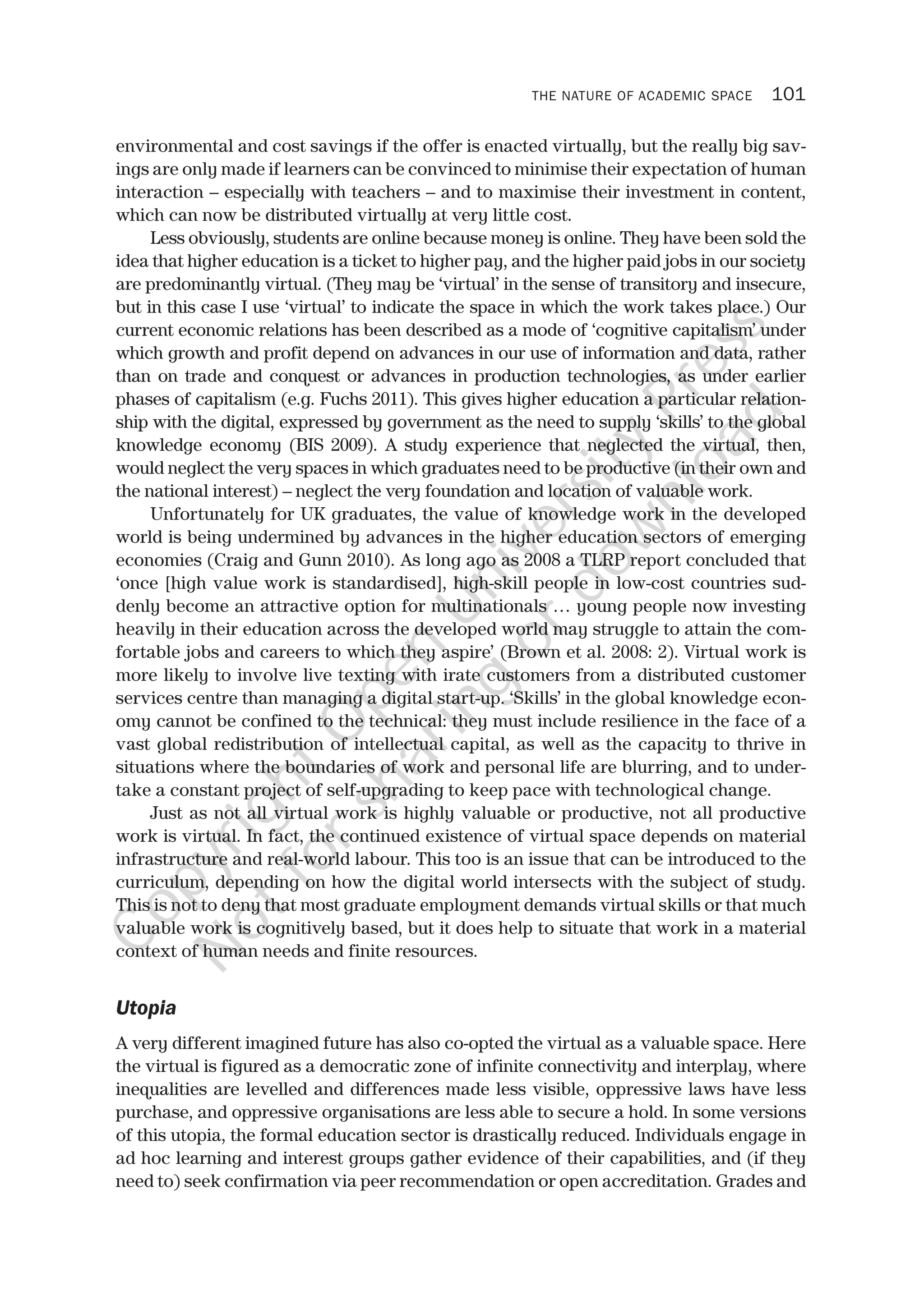 THE NATURE OF ACADEMIC SPACE 101
environmental and cost savings if the offer is enacted virtually, but the really big sav-
ings are only made if learners can be convinced to minimise their expectation of human
interaction – especially with teachers – and to maximise their investment in content,
which can now be distributed virtually at very little cost.
Less obviously, students are online because money is online. They have been sold the
idea that higher education is a ticket to higher pay, and the higher paid jobs in our society
are predominantly virtual. (They may be ‘virtual’ in the sense of transitory and insecure,
but in this case I use ‘virtual’ to indicate the space in which the work takes place.) Our
current economic relations has been described as a mode of ‘cognitive capitalism’ under
which growth and profit depend on advances in our use of information and data, rather
than on trade and conquest or advances in production technologies, as under earlier
phases of capitalism (e.g. Fuchs 2011). This gives higher education a particular relation-
ship with the digital, expressed by government as the need to supply ‘skills’ to the global
knowledge economy (BIS 2009). A study experience that neglected the virtual, then,
would neglect the very spaces in which graduates need to be productive (in their own and
the national interest) – neglect the very foundation and location of valuable work.
Unfortunately for UK graduates, the value of knowledge work in the developed
world is being undermined by advances in the higher education sectors of emerging
economies (Craig and Gunn 2010). As long ago as 2008 a TLRP report concluded that
‘once [high value work is standardised], high-skill people in low-cost countries sud-
denly become an attractive option for multinationals … young people now investing
heavily in their education across the developed world may struggle to attain the com-
fortable jobs and careers to which they aspire’ (Brown et al. 2008: 2). Virtual work is
more likely to involve live texting with irate customers from a distributed customer
services centre than managing a digital start-up. ‘Skills’ in the global knowledge econ-
omy cannot be confined to the technical: they must include resilience in the face of a
vast global redistribution of intellectual capital, as well as the capacity to thrive in
situations where the boundaries of work and personal life are blurring, and to under-
take a constant project of self-upgrading to keep pace with technological change.
Just as not all virtual work is highly valuable or productive, not all productive
work is virtual. In fact, the continued existence of virtual space depends on material
infrastructure and real-world labour. This too is an issue that can be introduced to the
curriculum, depending on how the digital world intersects with the subject of study.
This is not to deny that most graduate employment demands virtual skills or that much
valuable work is cognitively based, but it does help to situate that work in a material
context of human needs and finite resources.
Utopia
A very different imagined future has also co-opted the virtual as a valuable space. Here
the virtual is figured as a democratic zone of infinite connectivity and interplay, where
inequalities are levelled and differences made less visible, oppressive laws have less
purchase, and oppressive organisations are less able to secure a hold. In some versions
of this utopia, the formal education sector is drastically reduced. Individuals engage in
ad hoc learning and interest groups gather evidence of their capabilities, and (if they
need to) seek confirmation via peer recommendation or open accreditation. Grades and
CopyrightO
pen
University
Press
N
otforsharing
ordow
nload
 